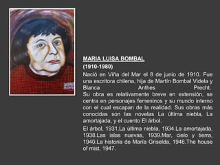 MARIA LUISA BOMBAL
(1910-1980)
Nació en Viña del Mar el 8 de junio de 1910. Fue
una escritora chilena, hija de Martín Bombal Videla y
Blanca Anthes Precht.
Su obra es relativamente breve en extensión, se
centra en personajes femeninos y su mundo interno
con el cual escapan de la realidad. Sus obras más
conocidas son las novelas La última niebla, La
amortajada, y el cuento El árbol.
El árbol, 1931.La última niebla, 1934.La amortajada,
1938.Las islas nuevas, 1939.Mar, cielo y tierra,
1940.La historia de María Griselda, 1946.The house
of mist, 1947.
 