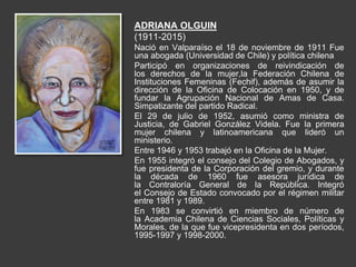 ADRIANA OLGUIN
(1911-2015)
Nació en Valparaíso el 18 de noviembre de 1911 Fue
una abogada (Universidad de Chile) y política chilena
Participó en organizaciones de reivindicación de
los derechos de la mujer,la Federación Chilena de
Instituciones Femeninas (Fechif), además de asumir la
dirección de la Oficina de Colocación en 1950, y de
fundar la Agrupación Nacional de Amas de Casa.
Simpatizante del partido Radical.
El 29 de julio de 1952, asumió como ministra de
Justicia, de Gabriel González Videla. Fue la primera
mujer chilena y latinoamericana que lideró un
ministerio.
Entre 1946 y 1953 trabajó en la Oficina de la Mujer.
En 1955 integró el consejo del Colegio de Abogados, y
fue presidenta de la Corporación del gremio, y durante
la década de 1960 fue asesora jurídica de
la Contraloría General de la República. Integró
el Consejo de Estado convocado por el régimen militar
entre 1981 y 1989.
En 1983 se convirtió en miembro de número de
la Academia Chilena de Ciencias Sociales, Políticas y
Morales, de la que fue vicepresidenta en dos períodos,
1995-1997 y 1998-2000.
 