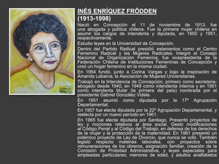 INÉS ENRÍQUEZ FRÖDDEN
(1913-1998)
Nació en Concepción el 11 de noviembre de 1913, fue
una abogada y política chilena. Fue la primera mujer chilena en
asumir los cargos de intendenta y diputada, en 1950 y 1951,
respectivamente.
Estudio leyes en la Universidad de Concepción.
Dentro del Partido Radical presidió estamentos como el Centro
Femenino Radical y las Mujeres Radicales. Integró el Consejo
Nacional de Organización Femenina, fue vicepresidenta de la
Federación Chilena de Instituciones Femeninas de Concepción y
creó un hogar femenino en la misma ciudad.
En 1954 fundó, junto a Corina Vargas y bajo la inspiración de
Amanda Labarca, la Asociación de Mujeres Universitarias.
Trabajó en la Intendencia de Concepción, primero como secretaria-
abogado desde 1940, en 1949 como intendenta interina y en 1951
como intendenta titular (la primera del país) nombrada por el
presidente Gabriel González Videla.
En 1951 asumió como diputada por la 17º Agrupación
Departamental.
En 1957 fue electa diputada por la 22º Agrupación Departamental, y
reelecta por un nuevo período en 1961.
En 1965 fue electa diputada por Santiago. Presentó proyectos de
ley y mociones relativos al área social. Gestó modificaciones
al Código Penal y al Código del Trabajo, en defensa de los derechos
de la mujer y la protección de la maternidad. En 1961 presentó un
polémico proyecto de Ley de Divorcio, que nunca se votó. También
legisló respecto materias laborales, con proyectos sobre
remuneraciones de los obreros, asignación familiar, creación de la
Comisión de Probidad Administrativa, y leyes especiales para
empleadas particulares, menores de edad, y adultos analfabetos
 