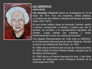 LILY GARAFULIC
(1914-2012)
Lily Garafulic Yancovic Nació en Antofagasta el 14 de
mayo de 1914. Fue una escultora, artista plástica,
y curadora de arte chilena, directora del Museo de Bellas
Artes (1973-1977).
En sus inicios realiza obras en terracota, mármol, piedra
y bronce, corresponde a retratos y bustos que, por lo
general, se someten a la representación figurativa del
modelo. Luego trabaja con maderas y metal.
Posteriormente lo hace con restos de fundición.
Fue elegida Representante de Chile ante la UNESCO,
en la Asociación Internacional de Artes Plásticas. Recibió
el premio de la Bienal de Sao Paulo, en 1953.
En 1985 obtuvo el Premio del Círculo de Críticos de Arte;
en 1992 recibió el Premio Rebeca Matte, otorgado por el
Ministerio de Educación.
En 1995 obtuvo el Premio Nacional de Arte, y dos años
después fue distinguida como Profesora Emérita de la
Universidad de Chile.
 