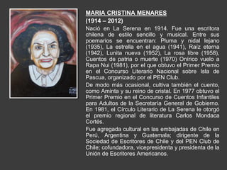 MARIA CRISTINA MENARES
(1914 – 2012)
Nació en La Serena en 1914. Fue una escritora
chilena de estilo sencillo y musical. Entre sus
poemarios se encuentran: Pluma y nidal lejano
(1935), La estrella en el agua (1941), Raíz eterna
(1942), Lunita nueva (1952), La rosa libre (1958),
Cuentos de patria o muerte (1970) Onírico vuelo a
Rapa Nui (1981), por el que obtuvo el Primer Premio
en el Concurso Literario Nacional sobre Isla de
Pascua, organizado por el PEN Club.
De modo más ocasional, cultiva también el cuento,
como Aminta y su reino de cristal. En 1977 obtuvo el
Primer Premio en el Concurso de Cuentos Infantiles
para Adultos de la Secretaría General de Gobierno.
En 1981, el Círculo Literario de La Serena le otorgó
el premio regional de literatura Carlos Mondaca
Cortés.
Fue agregada cultural en las embajadas de Chile en
Perú, Argentina y Guatemala; dirigente de la
Sociedad de Escritores de Chile y del PEN Club de
Chile; cofundadora, vicepresidenta y presidenta de la
Unión de Escritores Americanos.
 