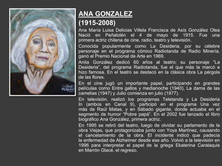 ANA GONZALEZ
(1915-2008)
Ana María Luisa Delicias Villela Francisca de Asís González Olea
Nació en Peñalolén el 4 de mayo de 1915. Fue una
primera actriz chilena de cine, radio, teatro y televisión.
Conocida popularmente como La Desideria, por su célebre
personaje en el programa cómico Radiotanda de Radio Minería,
ganó el Premio Nacional de Arte en 1969.
Anita González dedicó 60 años al teatro; su personaje “La
Desideria”, del programa Radiotanda, fue el que más la marcó e
hizo famosa. En el teatro se destacó en la clásica obra La pérgola
de las flores.
En el cine jugó un importante papel, participando en grandes
películas como Entre gallos y medianoche (1940), La dama de las
camelias (1947) y Julio comienza en julio (1977).
En televisión, realizó los programas Teletanda y La Desideria
In (ambos en Canal 9), participó en el programa Una vez
más de Raúl Matas, y en Sábado gigante, donde actuaba en el
segmento de humor “Pobre papá”. En el 2002 fue lanzado el libro
biográfico Ana González, primera actriz.
En 1995 se retiró del teatro, luego de olvidar su parlamento de la
obra Viejas, que protagonizaba junto con Yoya Martínez, causando
el cancelamiento de la obra. El incidente indicó que padecía
la enfermedad de Alzheimer desde ese año. Volvió a la televisión en
1996 para interpretar el papel de la griega Ekaterina Caralaquis
en Marrón Glacé, el regreso.
 