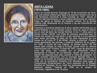 ANITA LIZANA
(1915-1994)
Nació en Quinta Normal, Santiago el 19 de noviembre de 1915.
Fue una tenista chilena que llegó a la posición número uno de la
lista femenina individual a nivel mundial en 1937, siendo la
primera latinoamericana y única hispanoamericana en lograrlo,
luego de ganar el Abierto de Estados Unidos. Es la tenista
chilena más destacada en la historia y de las importantes en
latinoamerica.
Comenzó a practicar desde los 6 años, siendo entrenada por su
padre Roberto y su tío Aurelio Lizana. Vivía en casa al interior
de un club de tenis de Quinta Normal. A los 11 años ganó su
primer torneo infantil. Los fines de semana esperaba que se
fueran los socios del club para ir a las canchas o a los jardines
para hacer gimnasia. El resto de los días regresaba de sus
clases en el Liceo Nº 2 de Niñas, directo a practicar. Pasaba
horas ejercitando las piernas y puliendo defectos de su juego.
En 1935, a través de una colecta, su familia reunió 120 mil
pesos para costear su viaje a Europa, donde inició su carrera
internacional con 19 años. A fines de 1937, luego de alcanzar la
cima del tenis, fue invitada por el presidente Arturo
Alessandri al Palacio de La Moneda, donde se asomó a un
balcón del segundo piso para saludar a miles de personas. En
1938 contrajo matrimonio con el escocés Ronald Ellis y se
radicó en la ciudad de Dundee,Escocia. En 1966 fue invitada a
Chile por el presidente Eduardo Frei Montalva para jugar el
Campeonato Sudamericano de Tenis realizado en el Estadio
Español en Santiago. En su visita fue aclamada por un Estadio
Nacional repleto. Falleció en 1994 en la ciudad de
Ferndown, Inglaterra a los 78 años.
 