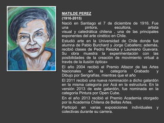 MATILDE PEREZ
(1916-2015)
Nació en Santiago el 7 de diciembre de 1916. Fue
una pintora, escultora, artista
visual y catedrática chilena , una de las principales
exponentes del arte cinético en Chile.
Estudió arte en la Universidad de Chile donde fue
alumna de Pablo Burchard y Jorge Caballero; además,
recibió clases de Pedro Reszka y Laureano Guevara.
Su obra muestra la experimentación con las
posibilidades de la creación de movimiento virtual a
través de la ilusión óptica»
El año 2004 recibió el Premio Altazor de las Artes
Nacionales en la categoría Grabado y
Dibujo por Serigrafías, mientras que el año
El 2011 recibió una nueva nominación a dicho galardón
en la misma categoría por Acá en la estructura. En la
versión 2013 de este galardón, fue nominada en la
categoría Pintura por Open Cube.
En el año 2013 recibió el Premio Academia otorgado
por la Academia Chilena de Bellas Artes.
Participó en varias exposiciones individuales y
colectivas durante su carrera.
 