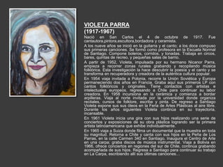 VIOLETA PARRA
(1917-1967)
Nació en San Carlos el 4 de octubre de 1917. Fue
cantautora,pintora,escultora,bordadora y ceramista.
A los nueve años se inició en la guitarra y el canto; a los doce compuso
sus primeras canciones. Se formó como profesora en la Escuela Normal
de Santiago. Compone boleros, corridos, y tonadas. Trabaja en circos,
bares, quintas de recreo, y pequeñas salas de barrio.
A partir de 1952, Violeta, impulsada por su hermano Nicanor Parra,
empieza a recorrer zonas rurales grabando y recopilando música
folklórica. Esta investigación la hace descubrir la poesía y el canto y se
transforma en recuperadora y creadora de la auténtica cultura popular.
En 1954 viaja invitada a Polonia, recorre la Unión Soviética y Europa
permaneciendo dos años en Francia. Graba aquí sus primeros LP con
cantos folklóricos y originales. Tiene contactos con artistas e
intelectuales europeos, regresando a Chile para continuar su labor
creadora. En 1958 incursiona en la cerámica y comienza a bordar
arpilleras. Viaja al norte invitada por la universidad donde organiza
recitales, cursos de folklore, escribe y pinta. De regreso a Santiago
Violeta expone sus sus óleos en la Feria de Artes Plásticas al aire libre.
Durante los años siguientes Violeta continúa en su trayectoria,
incansable.
En 1961 Violeta inicia una gira con sus hijos realizando una serie de
conciertos y exposiciones de su obra plástica logrando ser la primera
artista latinoamericana que exhibe individualmente.
En 1965 viaja a Suiza donde filma un documental que la muestra en toda
su magnitud. Retorna a Chile y canta con sus hijos en la Peña de Los
Parras, en la calle Carmen 340 en Santiago, Inaugura el Centro de Arte
en una carpa; graba discos de música instrumental. Viaja a Bolivia en
1966, ofrece conciertos en regiones del sur de Chile, continúa grabando
acompañada de sus hijos. Regresa a Santiago para continuar su trabajo
en La Carpa, escribiendo allí sus últimas canciones…
 