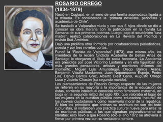 ROSARIO ORREGO
(1834-1879)
Nació en Copiapó, en el seno de una familia acomodada ligada a
la minería. Es considerada la “primera novelista, periodista y
académica de Chile”.
Se trasladó a Valparaíso viuda y con sus 5 hijos dónde se dió a
conocer su obra literaria con la publicación en la revista La
Semana de sus primeros poemas. Luego, bajo el seudónimo “una
madre”, realizó colaboraciones en La Revista del Pacífico y
revista Sud-América.
Dejó una prolífica obra formada por colaboraciones periodísticas,
poesía y por tres novelas cortas.
Fundó la “Revista de Valparaíso” (1873), ese mismo año, los
miembros de la recién fundada Academia de Bellas Artes de
Santiago le otorgaron el título de socia honoraria. La Academia
era presidida por José Victorino Lastarria y en ella figuraban los
más grandes pensadores, artistas y escritores chilenos del
momento; Miguel Luis Amunátegui, Diego Barros Arana,
Benjamín Vicuña Mackenna, Juan Nepomuceno Espejo, Pedro
Lira, Daniel Barros Grez, Alberto Blest Gana, Augusto Orrego
Luco y Jacinto Chacón (su segundo marido),
Los planteamientos de Rosario Orrego respecto de las mujeres
se refieren en su mayoría a la importancia de la educación de
éstas, corriente intelectual conocida como feminismo maternal, en
boga en la segunda mitad del siglo XIX, que valoraba el lugar de
las mujeres en la cuestión pública como educadora “natural” de
los nuevos ciudadanos y como reservorio moral de la república.
Si bien los principios que animan su escritura no son del todo
rupturistas, sí instalaban una práctica cultural nueva para ellas: la
de escritoras públicas, a las que signaban peyorativamente de
literatas: esto llevó a que Rosario sólo el año 1872 se atreviera a
firmar por primera vez con su verdadero nombre.
 