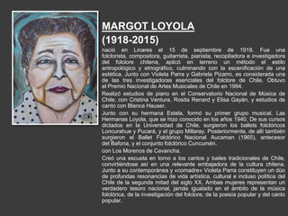 MARGOT LOYOLA
(1918-2015)
nació en Linares el 15 de septiembre de 1918. Fue una
folclorista, compositora, guitarrista, pianista, recopiladora e investigadora
del folclore chilena, aplicó en terreno un método el estilo
antropológico y etnográfico, culminando con la escenificación de una
estética. Junto con Violeta Parra y Gabriela Pizarro, es considerada una
de las tres investigadoras esenciales del folclore de Chile. Obtuvo
el Premio Nacional de Artes Musicales de Chile en 1994.
Realizó estudios de piano en el Conservatorio Nacional de Música de
Chile, con Cristina Ventura, Rosita Renard y Elisa Gayán, y estudios de
canto con Blanca Hauser.
Junto con su hermana Estela, formó su primer grupo musical, Las
Hermanas Loyola, que se hizo conocido en los años 1940. De sus cursos
dictados en la Universidad de Chile, surgieron los ballets folclóricos
Loncurahue y Pucará, y el grupo Millaray. Posteriormente, de allí también
surgieron el Ballet Folclórico Nacional Aucaman (1965), antecesor
del Bafona, y el conjunto folclórico Cuncumén.
con Los Morenos de Cavancha.
Creó una escuela en torno a los cantos y bailes tradicionales de Chile,
convirtiéndose así en una relevante embajadora de la cultura chilena.
Junto a su contemporánea y «comadre» Violeta Parra constituyen un dúo
de profundas resonancias de vida artística, cultural e incluso política del
Chile de la segunda mitad del siglo XX. Ambas mujeres representan un
verdadero tesoro nacional, jamás igualado en el ámbito de la música
folclórica, de la investigación del folclore, de la poesía popular y del canto
popular.
 