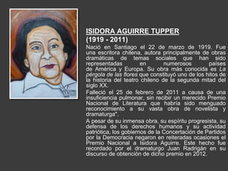 ISIDORA AGUIRRE TUPPER
(1919 - 2011)
Nació en Santiago el 22 de marzo de 1919. Fue
una escritora chilena, autora principalmente de obras
dramáticas de temas sociales que han sido
representadas en numerosos países
de América y Europa. Su obra más conocida es La
pérgola de las flores que constituyó uno de los hitos de
la historia del teatro chileno de la segunda mitad del
siglo XX.
Falleció el 25 de febrero de 2011 a causa de una
insuficiencia pulmonar, sin recibir un merecido Premio
Nacional de Literatura que habría sido menguado
reconocimiento a su vasta obra de novelista y
dramaturga".
A pesar de su inmensa obra, su espíritu progresista, su
defensa de los derechos humanos y su actividad
patriótica, los gobiernos de la Concertación de Partidos
por la Democracia negaron en reiteradas ocasiones el
Premio Nacional a Isidora Aguirre. Este hecho fue
recordado por el dramaturgo Juan Radrigán en su
discurso de obtención de dicho premio en 2012.
 