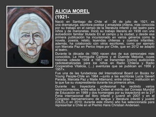 ALICIA MOREL
(1921-
Nació en Santiago de Chile el 26 de julio de 1921, es
una dramaturga, escritora poetisa y ensayista chilena, más conocida
por su trabajo en el campo de la literatura infantil y del teatro para
niños y de marionetas. Inició su trabajo literario en 1938 con una
autoedición familiar titulada En el campo y la ciudad, y desde esa
primera publicación ha incursionado en varios géneros como la
novela, poesía, relato, leyendas chilenas y cuentos infantiles;
además, ha colaborado con otros escritores, como por ejemplo
con Marcela Paz en Perico trepa por Chile, que en 2012 se adaptó
al teatro.
Durante la década de 1950 nacen dos de sus personajes más
conocidos, La Hormiguita Cantora y el Duende Melodía, cuyas
historias «desde 1954 a 1957 se transmiten [como] audiciones
radioteatralizadas para los niños en Radio Chilena y Radio
Cooperativa Vitalicia, (…) aventuras que se publican en 1956 y
1957».
Fue una de las fundadoras del International Board on Books for
Young People-Chile en 1964 —junto a las escritoras Lucía Gevert
Parada, Marcela Paz y Maite Allamand, entre otras—, institución en
la que fue su vicepresidenta durante los primeros años.
Durante su trayectoria profesional ha recibido varios
reconocimientos, entre ellos la Orden al mérito del Consejo Mundial
de Educación en 1989 y dos homenajes por su trayectoria en la 21º
Feria internacional del libro infantil y juvenil en 2007 y en el
Congreso iberoamericano de lengua y literatura infantil y juvenil
(CILELJ) en 2010; durante este mismo año fue seleccionada para
representar a Chile en el Premio Hans Christian Andersen.
 