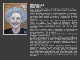 MALÚ GATICA
(1922-1997)
Cuyo nombre real era María de la Luz Enriqueta Gatica Boisier. Nació en
Purén, Región de la Araucanía, el 15 de enero de 1922. Fue una actriz y
cantante chilena.
Hija del periodista Roberto Gatica y de Leonie Boisier, se trasladaron a
vivir a Nueva York, donde cursó la enseñanza básica y media,
continuando luego estudios en idiomas y música. Más adelante,
en Buenos Aires, estudió teatro en el Conservatorio de Cunill
Cabanellas.
Realizo una exitosa carrera como cantante y actriz de teatro de cine.
Actuó en Chile, en Argentina, Brasil,España, Estados
Unidos, Francia,México y Perú. Participó en películas en Chile, en
Argentina, México y Hollywood, donde se relacionó con artistas
como Orson Welles, Marlene Dietrich, Gregory Peck y Zsa Zsa Gabor,
entre otros.
Participó en 51 obras de teatro, 24 telenovelas, 16 películas de cine
dentro y fuera de su país y escribió los libros Memorias para olvidar, Lo
que el tiempo se llevó y otro sin publicar.
En 1987 recibió el Laurel de Oro Figura Prominente y en 1991 recibió el
Premio a la Trayectoria APES.
En 1993 le fue otorgado el Premio Orden al Mérito Institucional Consejo
Mundial de Educación y en 1995 recibió de manos del ministro de
Educación, Sergio Molina, la Orden al mérito “Gabriela Mistral" en el
grado de Gran Oficial por su destacada trayectoria artística en
cine, teatro y televisión, tanto en Chile como en Buenos Aires, México y
Hollywood (Estados Unidos
Poseedora de una gran belleza, elegancia y sencillez, que la
caracterizaron siempre y que hasta sus últimos días la acompañaron, la
prensa la catalogaba como «la gran dama del espectáculo
Malú Gatica falleció el 10 de agosto de 1997. Su último deseo fue que
sus cenizas pudiesen esparcirse en la plaza de su pueblo natal o en El
Fortín, campo que perteneció a sus abuelos, donde ella afirmaba haber
sido muy feliz en su niñez. Su hijo León cumplió su deseo en las colinas
del Fuerte.
 