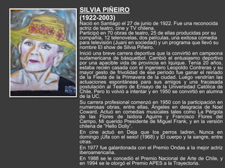 SILVIA PIÑEIRO
(1922-2003)
Nació en Santiago el 27 de junio de 1922. Fue una reconocida
actriz de teatro, cine y TV chilena.
Participó en 70 obras de teatro, 25 de ellas producidas por su
compañía, 12 telenovelas, dos películas, una exitosa comedia
para televisión (Juani en sociedad) y un programa que llevó su
nombre El show de Silvia Piñeiro.
Inició una breve carrera deportiva que la convirtió en campeona
sudamericana de básquetbol. Cambió el entusiasmo deportivo
por una apacible vida de provincia en Iquique. Tenía 20 años,
estaba recién casada con el ingeniero Leopoldo Contreras y su
mayor gesto de frivolidad de ese período fue ganar el reinado
de la Fiesta de la Primavera de la ciudad. Luego vendrían las
actuaciones espontáneas para sus amigos y una fracasada
postulación al Teatro de Ensayo de la Universidad Católica de
Chile. Pero lo volvió a intentar y en 1950 se convirtió en alumna
de la UC.
Su carrera profesional comenzó en 1950 con la participación en
numerosas obras, entre ellas, Ángeles en desgracia de Noel
Coward. Actuó en comedias musicales tales como La Pérgola
de las Flores de Isidora Aguirre y Francisco Flores del
Campo, Mi querido Presidente de Miguel Frank, y en la versión
chilena de ”Hello Dolly”.
En cine actuó en Deja que los perros ladren, Nunca en
domingo ¡Ufa con el sexo! (1968) y El cuerpo y la sangre, entre
otras.
En 1977 fue galardonada con el Premio Ondas a la mejor actriz
iberoamericana.
En 1988 se le concedió el Premio Nacional de Arte de Chile, y
en 1994 se le otorgó el Premio APES a la Trayectoria.
 