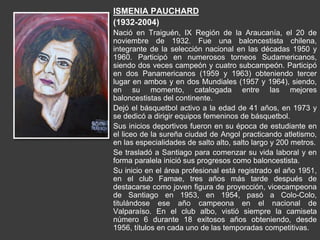 ISMENIA PAUCHARD
(1932-2004)
Nació en Traiguén, IX Región de la Araucanía, el 20 de
noviembre de 1932. Fue una baloncestista chilena,
integrante de la selección nacional en las décadas 1950 y
1960. Participó en numerosos torneos Sudamericanos,
siendo dos veces campeón y cuatro subcampeón. Participó
en dos Panamericanos (1959 y 1963) obteniendo tercer
lugar en ambos y en dos Mundiales (1957 y 1964), siendo,
en su momento, catalogada entre las mejores
baloncestistas del continente.
Dejó el básquetbol activo a la edad de 41 años, en 1973 y
se dedicó a dirigir equipos femeninos de básquetbol.
Sus inicios deportivos fueron en su época de estudiante en
el liceo de la sureña ciudad de Angol practicando atletismo,
en las especialidades de salto alto, salto largo y 200 metros.
Se trasladó a Santiago para comenzar su vida laboral y en
forma paralela inició sus progresos como baloncestista.
Su inicio en el área profesional está registrado el año 1951,
en el club Famae, tres años más tarde después de
destacarse como joven figura de proyección, vicecampeona
de Santiago en 1953, en 1954, pasó a Colo-Colo,
titulándose ese año campeona en el nacional de
Valparaíso. En el club albo, vistió siempre la camiseta
número 6 durante 18 exitosos años obteniendo, desde
1956, títulos en cada uno de las temporadas competitivas.
 