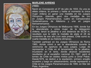 MARLENE AHRENS
(1933-
Nació en Concepción el 27 de julio de 1933. Es una ex
atleta chilena, la primera y hasta el momento la única
mujer chilena en ganar una medalla en los Juegos
Olímpicos. Además, ganó dos medallas de oro
en Juegos Panamericanos, cuatro en Campeonatos
Sudamericanos de Atletismo y una en juegos
Iberoamericanos.
En los Juegos Olímpicos de Melbourne 1956, donde fue
la abanderada y única mujer de la delegación
chilena, lanzó la jabalina a una distancia de 50,38 m,
resultado que le valió la medalla de plata el 28 de
noviembre de ese año (con esta presea, Chile sumó su
cuarta medalla en su historia olímpica).
También participó en los Juegos Olímpicos de Roma
1960, donde volvió a ser la abanderada durante la
ceremonia de apertura de esos juegos. Luego de
representar a Chile en el lanzamiento de la jabalina,
incursionó en el tenis, donde alcanzó excelentes
resultados en el escalafón nacional. En 1967, ganó el
torneo de Chile en dobles mixtos junto a Omar Pabst.
Desde1979, se dedicó a la equitación, primero ensalto
ecuestre y luego en adiestramiento, donde representó a
Chile en los Juegos Panamericanos de 1995, en Mar del
Plata, Argentina.
 