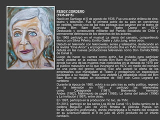 PEGGY CORDERO
(1935-2015)
Nació en Santiago el 5 de agosto de 1935. Fue una actriz chilena de cine,
teatro y televisión. Fue la primera actriz de su país en convertirse
en vedette, siendo una de las más exitosas que pasaron por el teatro de
revista Bim Bam Bum del Teatro Ópera en 1972.
Destacada y consecuente militante del Partido Socialista de Chile y
permanente defensora de los derechos de los actores.
En 1965 participó en el musical La dama del canasto, compartiendo
elenco con Silvia Piñeiro, Emilio Gaete y Julio Jung, entre otros.
Debutó en televisión con telenovelas, series y teleteatros, destacando en
la revista “Cine Amor” y el programa Estudio Dos en TVN. Posteriormente
debuta en las nuevas producciones televisivas como Don Camilo(1969)
de Canal 9,
Luego de hacer su carrera como actriz, fue invitada para participar
como vedette en la exitosa revista Bim Bam Bum del Teatro Ópera,
donde fue una de las mujeres más codiciadas en la década de 1970 por
el público masculino en la que incursionó en 1972, en medio del rechazo
de una parte del gremio actoral. Ese año aceptó la oferta de los
empresarios que manejaban el Teatro y protagonizó un espectáculo
bautizado a su medida: “Nace una vedette La despedida oficial del Bim
Bam Bum se realizó en diciembre de 1987 con Coco Legrand en
cartelera
Durante la época de 1980, volvió a su país tras su exilio político, regresó
a la televisión en 1981 y participó las telenovelas
como Casagrande (1981), Bienvenido hermano
Andes (1982), Matrimonio de papel (1985), La dama del balcón (1996)
y La invitación (1997), entre otras.
En 1997, participó en la producción Tic tac, de TVN.
En 2012, participó en las series Los 80 de Canal 13 y Solita camino de la
cadena Mega.En julio de 2015 filmaba la película Poesía sin
fin de Alejandro Jodorowsky, donde interpretaba a la madre del cineasta
en su juventud.Falleció el 9 de julio de 2015 producto de un infarto
cardíaco.
 