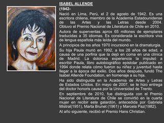 ISABEL ALLENDE
(1942-
Nació en Lima, Perú, el 2 de agosto de 1942. Es una
escritora chilena, miembro de la Academia Estadounidense
de las Artes y las Letras desde 2004.
Obtuvo el Premio Nacional de Literatura de Chile en 2010.
Autora de superventas aprox 65 millones de ejemplares
traducidas a 35 idiomas. Es considerada la escritora viva
de lengua española más leída del mundo.
A principios de los años 1970 incursionó en la dramaturgia.
Su hija Paula murió en 1992, a los 28 años de edad, a
causa de una porfiria que la dejó en coma en una clínica
de Madrid. La dolorosa experiencia la impulsó a
escribir Paula, libro autobiográfico epistolar publicado en
1994 donde relata cómo fueron su niñez y juventud hasta
llegar a la época del exilio. Dos años después, fundó The
Isabel Allende Foundation, en homenaje a su hija.
Ha sido distinguida en la Academia de Artes y Letras
de Estados Unidos. En mayo de 2007, se le hizo entrega
del doctor honoris causa por la Universidad de Trento.
En septiembre de 2010, fue distinguida con el Premio
Nacional de Literatura de Chile se convirtió en la cuarta
mujer en recibir este galardón, antecedida por Gabriela
Mistral(1951), Marta Brunet (1961) y Marcela Paz(1982).
Al año siguiente, recibió el Premio Hans Christian.
 