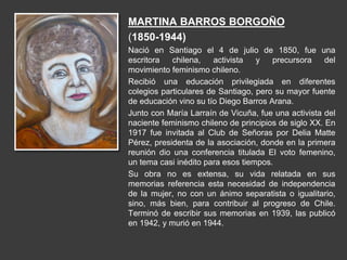 MARTINA BARROS BORGOÑO
(1850-1944)
Nació en Santiago el 4 de julio de 1850, fue una
escritora chilena, activista y precursora del
movimiento feminismo chileno.
Recibió una educación privilegiada en diferentes
colegios particulares de Santiago, pero su mayor fuente
de educación vino su tío Diego Barros Arana.
Junto con María Larraín de Vicuña, fue una activista del
naciente feminismo chileno de principios de siglo XX. En
1917 fue invitada al Club de Señoras por Delia Matte
Pérez, presidenta de la asociación, donde en la primera
reunión dio una conferencia titulada El voto femenino,
un tema casi inédito para esos tiempos.
Su obra no es extensa, su vida relatada en sus
memorias referencia esta necesidad de independencia
de la mujer, no con un ánimo separatista o igualitario,
sino, más bien, para contribuir al progreso de Chile.
Terminó de escribir sus memorias en 1939, las publicó
en 1942, y murió en 1944.
 