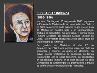 ELOISA DIAZ INSUNZA
(1866-1950)
Nació en Santiago el 25 de junio de 1866. Ingresó a
la Escuela de Medicina de la Universidad de Chile, y
en 1887 se convirtió en la primera mujer que se tituló
de Médico en nuestro país y en Latinoamérica.
Trabajó en hospitales, fue profesora y ejerció como
Primera Directora del Servicio Médico Escolar de
Chile. Fue investida en Buenos Aires con el título de
Mujer Ilustre de América“.
Se graduó en Medicina el día 27 de
diciembre de 1886, fue la primera mujer de Chile en
graduarse y obtener un grado en Medicina. Su
mayor interés profesional se concentró en temas
relacionados con la salud femenina, se especializó
en ginecología, materia en la cual destaca su obra
Compendio de Ginecología y la puericultura, a través
de conferencias y elaboración de manuales.
 