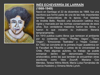 INÉS ECHEVERRÍA DE LARRAÍN
(1868-1949)
Nació en Santiago el 22 de diciembre de 1868, fue una
escritora que formó parte de una de las más importantes
familias aristocráticas de la época. Fue bisnieta
de Andrés Bello. Recibió una educación católica muy
rígida y marcada por las normas conservadoras de esos
años. Sus verdaderos maestros fueron los libros, y
fueron lo que iniciaron su inclinación literaria
tempranamente.
En 1910 publica cuatro libros que remecen el ambiente
por su contenido crítico: ”Perfiles Vagos”, ”Tierra
Virgen”, ”Emociones Teatrales” y “Hojas Caídas”.
En 1922 se convierte en la primera mujer académica en
la Facultad de Filosofía y Letras de la Universidad de
Chile. Para algunas autores, su trabajo se puede
enmarcar dentro del denominado Feminismo
aristocrático, entre las que también se encuentran otras
escritoras como Vera Zouroff, Mariana Cox
Méndez, Teresa Wilms Montt, María Luisa Fernández de
García Huidobro y Ximena Morla Lynch.
 