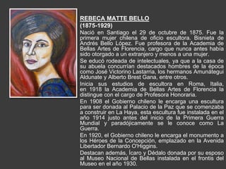 REBECA MATTE BELLO
(1875-1929)
Nació en Santiago el 29 de octubre de 1875. Fue la
primera mujer chilena de oficio escultora. Bisnieta de
Andrés Bello López. Fue profesora de la Academia de
Bellas Artes de Florencia, cargo que nunca antes había
sido otorgado a un extranjero y menos a una mujer.
Se educó rodeada de intelectuales, ya que a la casa de
su abuela concurrían destacados hombres de la época
como José Victorino Lastarria, los hermanos Amunátegui
Aldunate y Alberto Brest Gana, entre otros.
Inicia sus estudios de escultora en Roma, Italia,
en 1918 la Academia de Bellas Artes de Florencia la
distingue con el cargo de Profesora Honoraria.
En 1908 el Gobierno chileno le encarga una escultura
para ser donada al Palacio de la Paz que se comenzaba
a construir en La Haya, esta escultura fue instalada en el
año 1914 justo antes del inicio de la Primera Guerra
Mundial y paradójicamente se le conoce como La
Guerra.
En 1920, el Gobierno chileno le encarga el monumento a
los Héroes de la Concepción, emplazado en la Avenida
Libertador Bernardo O'Higgins.
Destacan además, Ícaro y Dédalo donada por su esposo
al Museo Nacional de Bellas instalada en el frontis del
Museo en el año 1930.
 