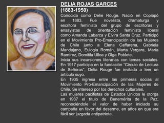 DELIA ROJAS GARCES
(1883-1950)
Conocida como Delie Rouge. Nació en Copiapó
en 1883. Fue novelista, dramaturga y
escritora feminista del grupo de escritoras y
ensayistas de orientación feminista liberal
como Amanda Labarca y Elvira Santa Cruz. Participó
en el Movimiento Pro-Emancipación de las Mujeres
de Chile junto a Elena Caffarena, Gabriela
Mandujano, Eulogia Román, Marta Vergara, María
Ramírez, Domitila Ulloa y Olga Poblete.
Inicia sus incursiones literarias con temas sociales.
En 1917 participa en la fundación “Circulo de Lectura
de Señoras”, Delia Rouge fue invitada a leer un
artículo suyo.
En 1935 ingresa entre las primeras socias al
Movimiento Pro-Emancipación de las Mujeres de
Chile. Se intereso por los derechos culturales.
Las mujeres pacifistas de Estados Unidos le otorga
en 1937 el título de Benemérita de la Paz,
reconociéndole el valor de haber iniciado su
campaña en favor del desarme, en años en que era
fácil ser juzgada antipatriota.
 