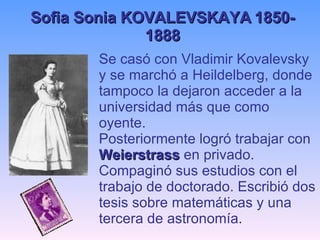Se casó con Vladimir Kovalevsky y se marchó a Heildelberg, donde tampoco la dejaron acceder a la universidad más que como oyente. Posteriormente logró trabajar con  Weierstrass  en privado. Compaginó sus estudios con el trabajo de doctorado. Escribió dos tesis sobre matemáticas y una tercera de astronomía. Sofia Sonia KOVALEVSKAYA 1850-1888 