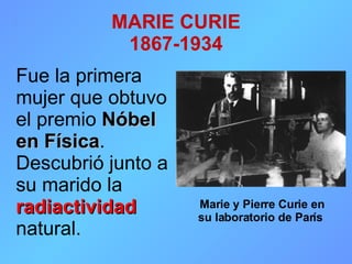 MARIE CURIE 1867-1934 Fue la primera mujer que obtuvo el premio  Nóbel en Física . Descubrió junto a su marido la  radiactividad  natural. Marie y Pierre Curie en su laboratorio de París   