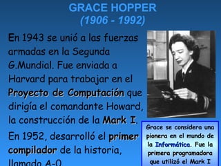 GRACE HOPPER (1906 - 1992) ,[object Object],[object Object],Grace se considera una  pionera  en el mundo de la  Informática . Fue la  primera programadora  que utilizó el Mark I 