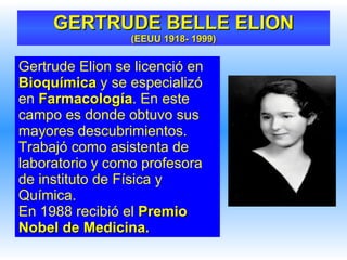 Gertrude Elion se licenció en  Bioquímica  y se especializó en  Farmacología . En este campo es donde obtuvo sus mayores descubrimientos. Trabajó como asistenta de laboratorio y como profesora de instituto de Física y Química. En 1988 recibió el  Premio Nobel de Medicina. GERTRUDE BELLE ELION (EEUU 1918- 1999) 