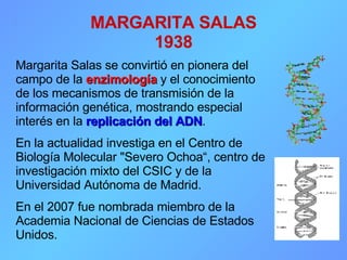 MARGARITA SALAS 1938 Margarita Salas se convirtió en pionera del campo de la  enzimología  y el conocimiento de los mecanismos de transmisión de la información genética, mostrando especial interés en la   replicación   del ADN . En la actualidad investiga en el Centro de Biología Molecular &quot;Severo Ochoa“, centro de investigación mixto del CSIC y de la Universidad Autónoma de Madrid.  En el 2007 fue nombrada miembro de la Academia Nacional de Ciencias de Estados Unidos.  