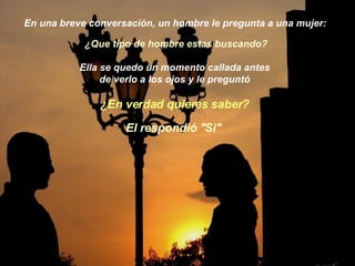 En una breve conversación, un hombre le pregunta a una mujer: ¿Que tipo de hombre estas buscando?  Ella se quedo un momento callada antes  de verlo a los ojos y le preguntó   ¿En verdad quieres saber? El respondió "Si"  