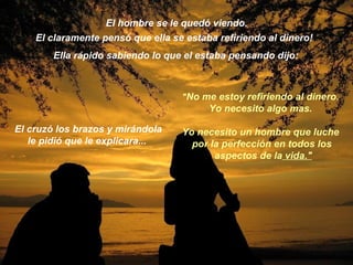 El claramente pensó que ella se estaba refiriendo al dinero!  El hombre se le quedó viendo. Ella rápido sabiendo lo que el estaba pensando dijo:  " No me estoy refiriendo al dinero.  Yo necesito algo mas.  Yo necesito un hombre que luche  por la perfección en todos los aspectos de la  vida." El cruzó los brazos y mirándola le pidió que le explicara...   