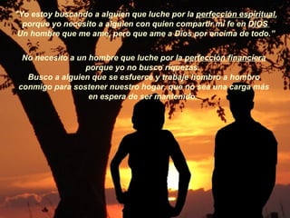 "Yo estoy buscando a alguien que luche por la  perfección espiritual , porque yo necesito a alguien con quien compartir mi fe en  DIOS   Un hombre que me ame, pero que ame a Dios por encima de todo.” No necesito a un hombre que luche por la  perfección financiera porque yo no busco riquezas.  Busco a alguien que se esfuerce y trabaje hombro a hombro conmigo para sostener nuestro hogar, que no sea una carga más en espera de ser mantenido.   