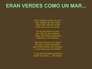 ERAN VERDES COMO UN MAR...          Eran verdes como un mar, con reflejos de alto cielo. -¡Qué bien sabían mirar!- unos ojos que recuerdo.                En la penumbra lucían con una luz de misterio, como dos claros abismos abiertos a mil deseos.                Muchas horas tuve cerca los ojos verdes aquellos, que implorantes me miraban ¡y yo hacia por no verlos!                Y hoy que mirarlos quisiera, están tan lejos..., ¡tan lejos! 