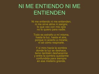 NI ME ENTIENDO NI ME ENTIENDEN Ni me entiendo ni me entienden; ni me sirve alma ni sangre; lo que veo con mis ojos no lo quiero para nadie. Todo es extraño a mí misma, hasta la luz, hasta el aire, porque ni acierto a mirarla; ni sé cómo respirarle. Y si miro hacia la sombra donde la luz se deshace, temo también deshacerme y entre la sombra quedarme confundida para siempre en ese misterio grande. 