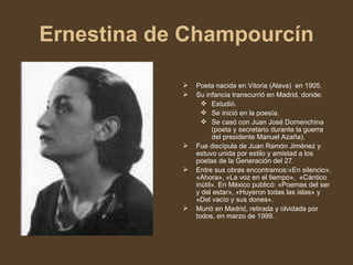 Ernestina de Champourcín Poeta nacida en Vitoria (Alava)  en 1905. Su infancia transcurrió en Madrid, donde: Estudió. Se inició en la poesía. Se casó con Juan José Domenchina (poeta y secretario durante la guerra del presidente Manuel Azaña). Fue discípula de Juan Ramón Jiménez y estuvo unida por estilo y amistad a los poetas de la Generación del 27. Entre sus obras encontramos:«En silencio», «Ahora», «La voz en el tiempo»,  «Cántico inútil». En México publicó: «Poemas del ser y del estar», «Huyeron todas las islas» y «Del vacío y sus dones». Murió en Madrid, retirada y olvidada por todos, en marzo de 1999. 