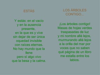 ESTÁS Y estás: en el vacío y en la ausencia presente,  en la que es y vive sin dejar de ser única oquedad invisible con raíces eternas. No hay mundo que la llene pero sí algo vivo que la besa y la calma. LOS ÁRBOLES CONTIGO... ¡Los árboles contigo! Masas de hojas verdes traspasadas de luz y mi nombre allá lejos,  murmurando allá lejos a la orilla del mar por voces que no saben qué página de un libro me estalla entre los labios. 