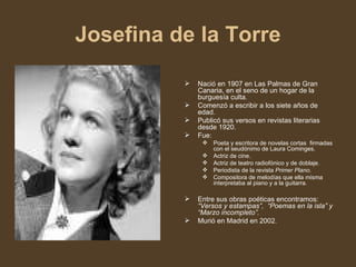 Josefina de la Torre Nació en 1907 en Las Palmas de Gran  Canaria, en el seno de un hogar de la  burguesía culta. Comenzó a escribir a los siete años de edad. Publicó sus versos en revistas literarias desde 1920.   Fue: Poeta y escritora de novelas cortas  firmadas con el seudónimo de Laura Cominges. Actriz de cine. Actriz de teatro radiofónico y de doblaje. Periodista de la revista  Primer Plano . Compositora de melodías que ella misma interpretaba al piano y a la guitarra.  Entre sus obras poéticas encontramos:  “Versos y estampas”,  “Poemas en la isla” y “Marzo incompleto”. Murió en Madrid en 2002. 