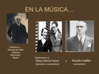 EN LA MÚSICA…   Inspiraron… Manuel de Falla      Debussí Stravinsky Ravel   Destacamos a: Rosa García Ascot  y  Rodolfo Halffter ( pianista y compositora)   (compositor) 