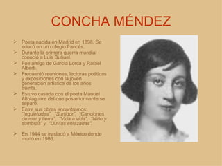 CONCHA MÉNDEZ Poeta nacida en Madrid en 1898. Se educó en un colegio francés.  Durante la primera guerra mundial conoció a Luis Buñuel. Fue amiga de García Lorca y Rafael Alberti. Frecuentó reuniones, lecturas poéticas y exposiciones con la joven generación artística de los años treinta. Estuvo casada con el poeta Manuel Altolaguirre del que posteriormente se separó. Entre sus obras encontramos:  “Inquietudes”,  “Surtidor”,  “Canciones de mar y tierra”,  “Vida a vida”,  “Niño y sombras” y  “Lluvias enlazadas”. En 1944 se trasladó a México donde murió en 1986. 