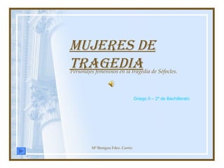 Mujeres de tragedia Personajes femeninos en la tragedia de Sófocles. Mª Benigna Fdez. Carrio Griego II – 2º de Bachillerato 