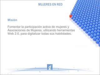 MUJERES EN RED Misión Fomentar la participación activa de mujeres y Asociaciones de Mujeres, utilizando herramientas  Web 2.0, para digitalizar todas sus habilidades. 