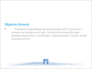 Objetivo General Fomentar el aprendizaje de herramientas web 2.0 para dar a conocer sus trabajos en la red y favorecerla interacción entre distintas asociaciones, cambiando y transformando el medio donde se desenvuelven. 