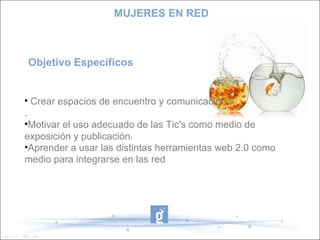 Objetivo Específicos Crear espacios de encuentro y comunicación .  Motivar el uso adecuado de las Tic's como medio de exposición y publicación. Aprender a usar las distintas herramientas web 2.0 como medio para integrarse en las red MUJERES EN RED 