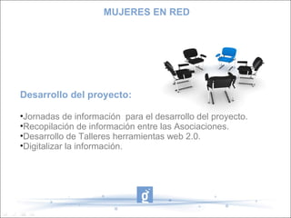 Desarrollo del proyecto: Jornadas de información  para el desarrollo del proyecto. Recopilación de información entre las Asociaciones. Desarrollo de Talleres herramientas web 2.0. Digitalizar la información. MUJERES EN RED 