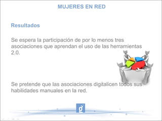 Resultados Se espera la participación de por lo menos tres asociaciones que aprendan el uso de las herramientas 2.0. Se pretende que las asociaciones digitalicen todos sus habilidades manuales en la red. MUJERES EN RED 