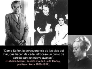 “ Dame Señor, la perseverancia de las olas del mar, que hacen de cada retroceso un punto de partida para un nuevo avance”.  (Gabriela Mistral, seudónimo de Lucila Godoy,  poetisa chilena 1899-1957). 