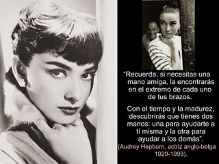 “ Recuerda, si necesitas una mano amiga, la encontrarás en el extremo de cada uno  de tus brazos.  Con el tiempo y la madurez, descubrirás que tienes dos manos: una para ayudarte a tí misma y la otra para ayudar a los demás”. (Audrey Hepburn, actriz anglo-belga 1929-1993). 