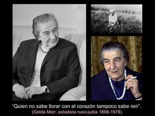 “ Quien no sabe llorar con el corazón tampoco sabe reír”.   (Golda Meir, estadista ruso-judía 1898-1978). 