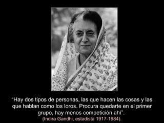 “ Hay dos tipos de personas, las que hacen las cosas y las que hablan como los loros. Procura quedarte en el primer grupo, hay menos competición ahí”.   (Indira Gandhi, estadista 1917-1984). 