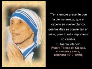 “ Ten siempre presente que la piel se arruga, que el cabello se vuelve blanco, que los días se convierten en años, pero lo más importante no cambia. Tu fuerza interior”. (Madre Teresa de Calcuta, misionera y santa,  albanesa 1910-1979). 
